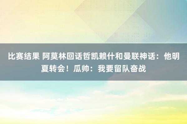 比赛结果 阿莫林回话哲凯赖什和曼联神话：他明夏转会！瓜帅：我要留队奋战