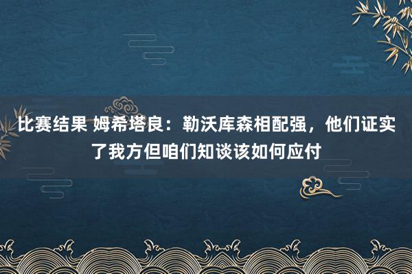 比赛结果 姆希塔良：勒沃库森相配强，他们证实了我方但咱们知谈该如何应付