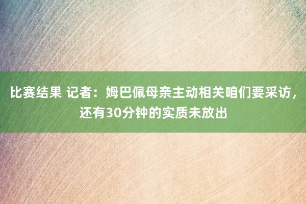 比赛结果 记者：姆巴佩母亲主动相关咱们要采访，还有30分钟的实质未放出