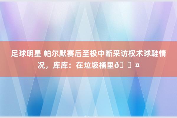 足球明星 帕尔默赛后至极中断采访权术球鞋情况，库库：在垃圾桶里😤