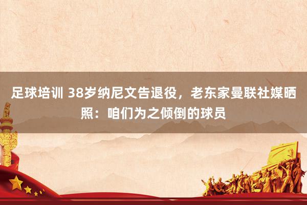 足球培训 38岁纳尼文告退役，老东家曼联社媒晒照：咱们为之倾倒的球员