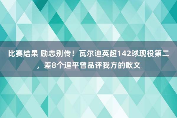 比赛结果 励志别传！瓦尔迪英超142球现役第二，差8个追平曾品评我方的欧文