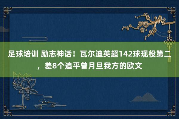 足球培训 励志神话！瓦尔迪英超142球现役第二，差8个追平曾月旦我方的欧文