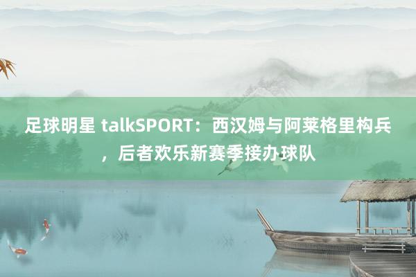 足球明星 talkSPORT：西汉姆与阿莱格里构兵，后者欢乐新赛季接办球队