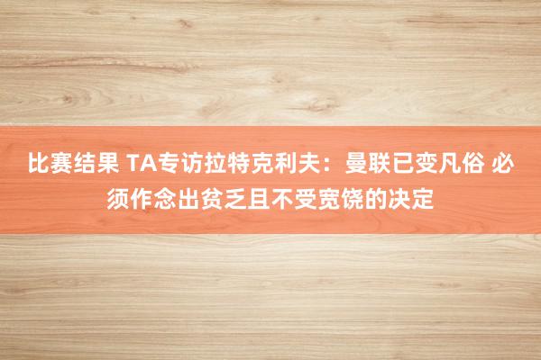 比赛结果 TA专访拉特克利夫：曼联已变凡俗 必须作念出贫乏且不受宽饶的决定