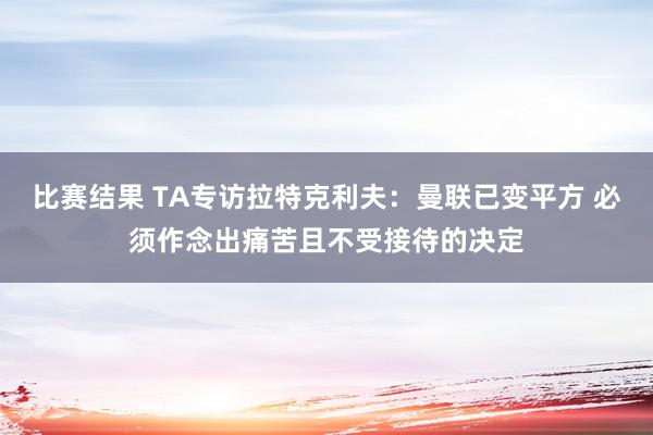 比赛结果 TA专访拉特克利夫：曼联已变平方 必须作念出痛苦且不受接待的决定