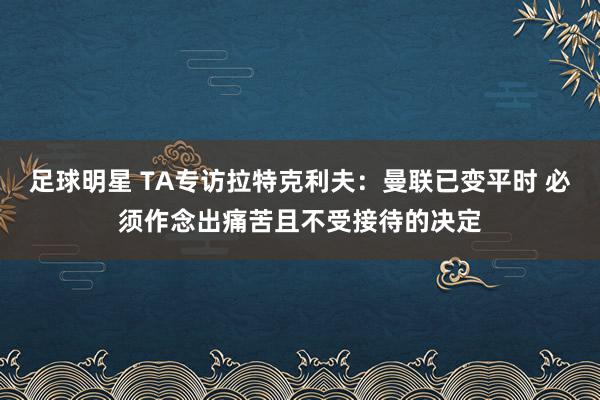 足球明星 TA专访拉特克利夫：曼联已变平时 必须作念出痛苦且不受接待的决定