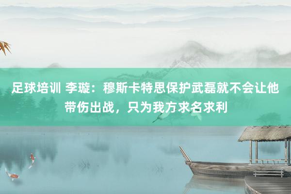 足球培训 李璇：穆斯卡特思保护武磊就不会让他带伤出战，只为我方求名求利