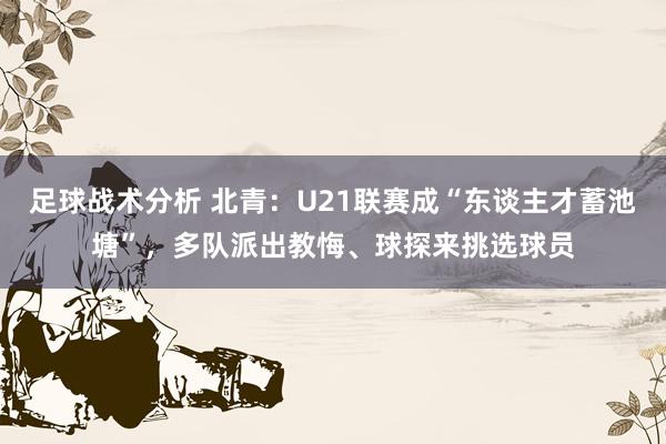 足球战术分析 北青：U21联赛成“东谈主才蓄池塘”，多队派出教悔、球探来挑选球员