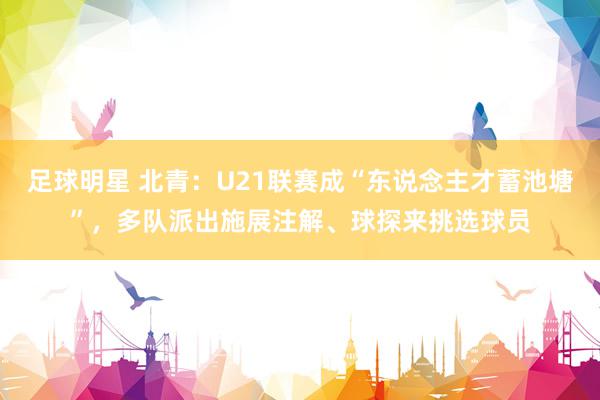 足球明星 北青：U21联赛成“东说念主才蓄池塘”，多队派出施展注解、球探来挑选球员