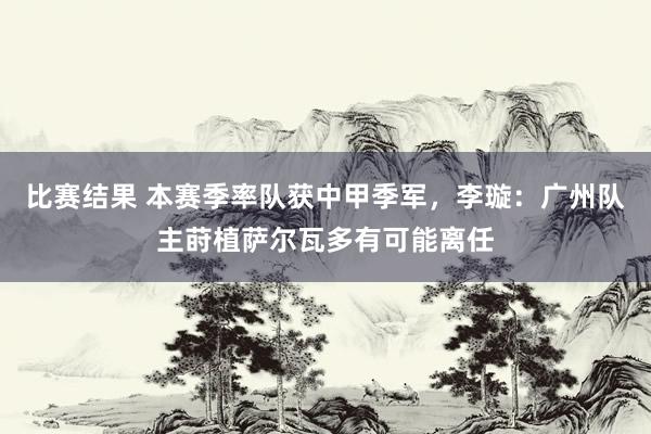 比赛结果 本赛季率队获中甲季军，李璇：广州队主莳植萨尔瓦多有可能离任