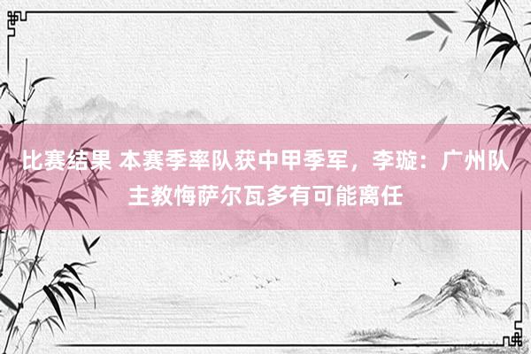 比赛结果 本赛季率队获中甲季军，李璇：广州队主教悔萨尔瓦多有可能离任