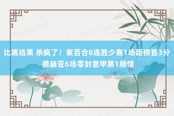 比赛结果 杀疯了！紫百合8连胜少赛1场距榜首3分 德赫亚6场零封意甲第1顾惜