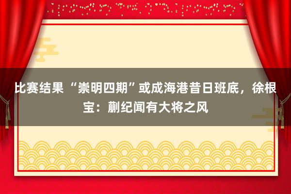 比赛结果 “崇明四期”或成海港昔日班底，徐根宝：蒯纪闻有大将之风