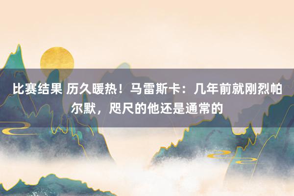 比赛结果 历久暖热！马雷斯卡：几年前就刚烈帕尔默，咫尺的他还是通常的