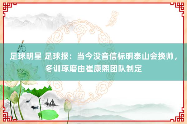 足球明星 足球报：当今没音信标明泰山会换帅，冬训琢磨由崔康熙团队制定