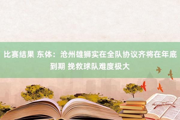 比赛结果 东体：沧州雄狮实在全队协议齐将在年底到期 挽救球队难度极大