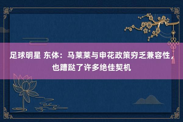 足球明星 东体：马莱莱与申花政策穷乏兼容性，也蹧跶了许多绝佳契机