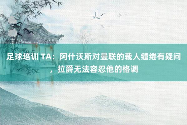 足球培训 TA：阿什沃斯对曼联的裁人缱绻有疑问，拉爵无法容忍他的格调