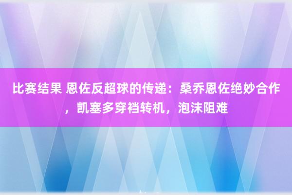 比赛结果 恩佐反超球的传递：桑乔恩佐绝妙合作，凯塞多穿裆转机，泡沫阻难