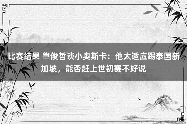 比赛结果 肇俊哲谈小奥斯卡：他太适应踢泰国新加坡，能否赶上世初赛不好说