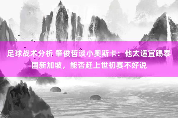 足球战术分析 肇俊哲谈小奥斯卡：他太适宜踢泰国新加坡，能否赶上世初赛不好说