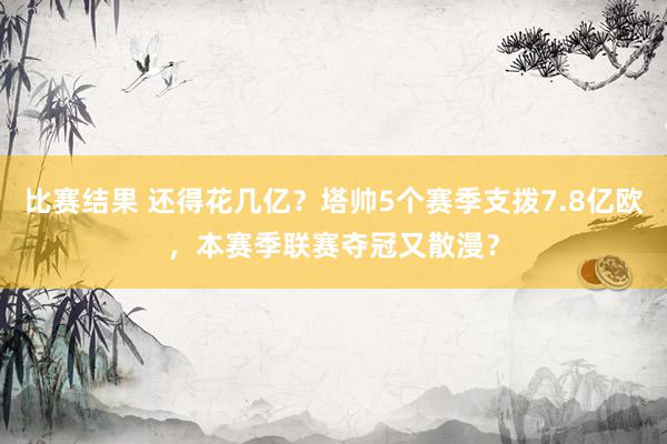 比赛结果 还得花几亿？塔帅5个赛季支拨7.8亿欧，本赛季联赛夺冠又散漫？