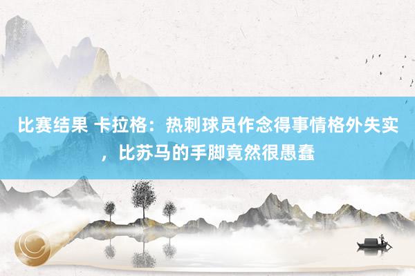 比赛结果 卡拉格：热刺球员作念得事情格外失实，比苏马的手脚竟然很愚蠢