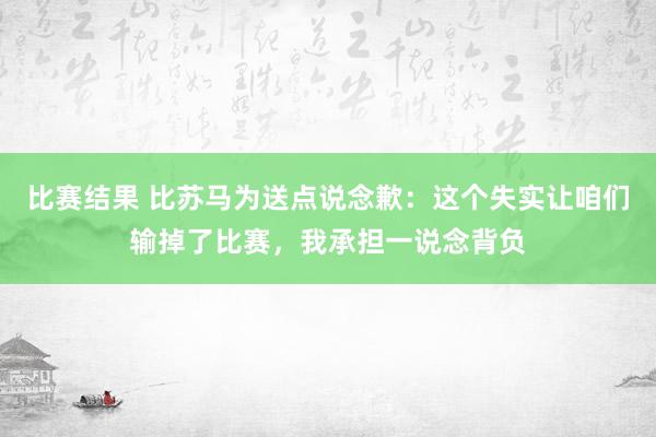 比赛结果 比苏马为送点说念歉：这个失实让咱们输掉了比赛，我承担一说念背负