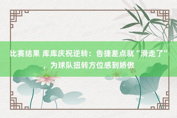 比赛结果 库库庆祝逆转：告捷差点就“滑走了”，为球队扭转方位感到娇傲