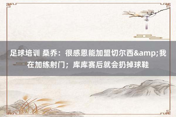 足球培训 桑乔：很感恩能加盟切尔西&我在加练射门；库库赛后就会扔掉球鞋