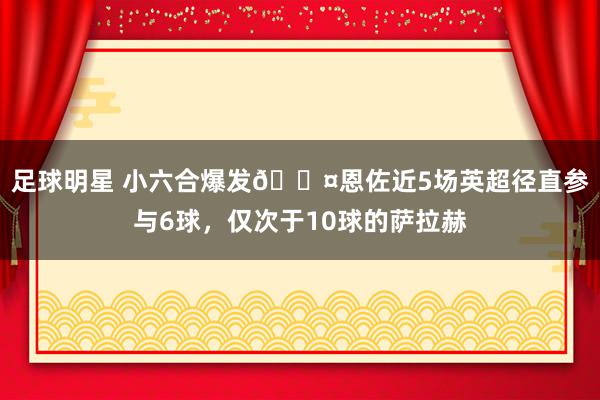 足球明星 小六合爆发😤恩佐近5场英超径直参与6球，仅次于10球的萨拉赫