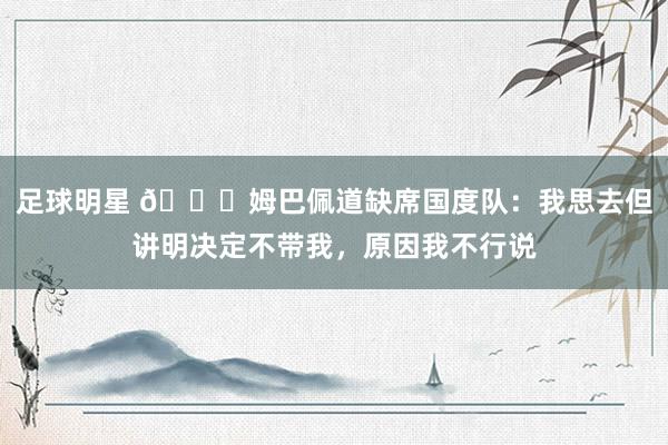 足球明星 👀姆巴佩道缺席国度队：我思去但讲明决定不带我，原因我不行说