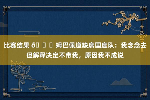 比赛结果 👀姆巴佩道缺席国度队：我念念去但解释决定不带我，原因我不成说