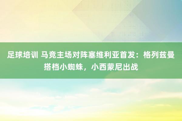 足球培训 马竞主场对阵塞维利亚首发：格列兹曼搭档小蜘蛛，小西蒙尼出战