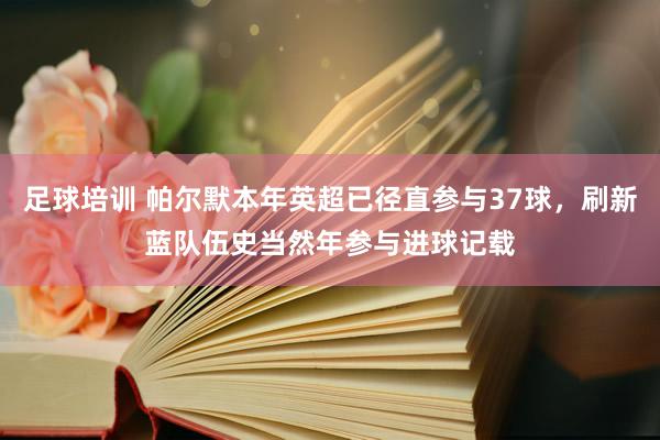 足球培训 帕尔默本年英超已径直参与37球，刷新蓝队伍史当然年参与进球记载