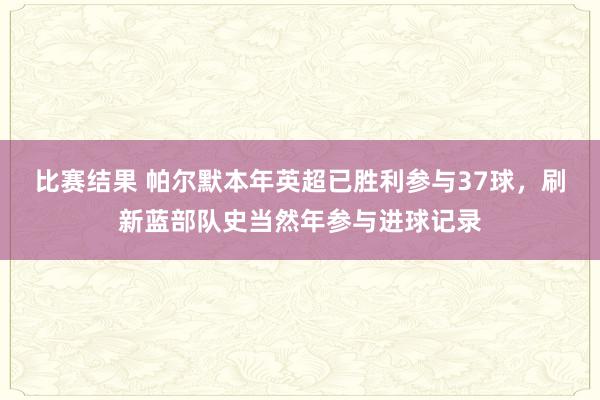 比赛结果 帕尔默本年英超已胜利参与37球，刷新蓝部队史当然年参与进球记录