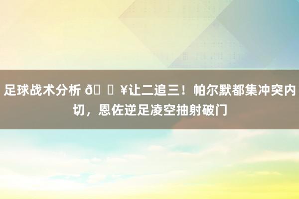 足球战术分析 💥让二追三！帕尔默都集冲突内切，恩佐逆足凌空抽射破门