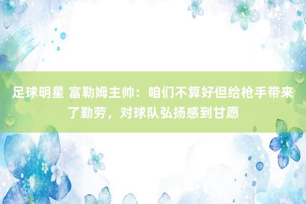 足球明星 富勒姆主帅：咱们不算好但给枪手带来了勤劳，对球队弘扬感到甘愿