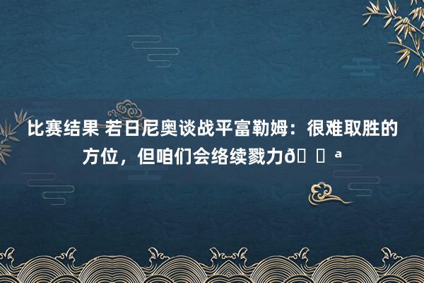 比赛结果 若日尼奥谈战平富勒姆：很难取胜的方位，但咱们会络续戮力💪