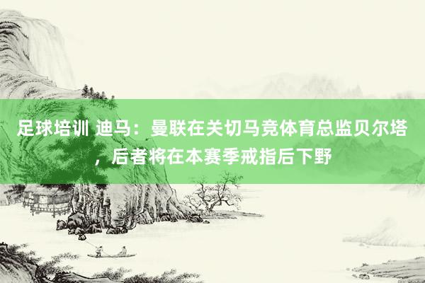 足球培训 迪马：曼联在关切马竞体育总监贝尔塔，后者将在本赛季戒指后下野