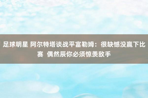 足球明星 阿尔特塔谈战平富勒姆：很缺憾没赢下比赛  偶然辰你必须惊羡敌手