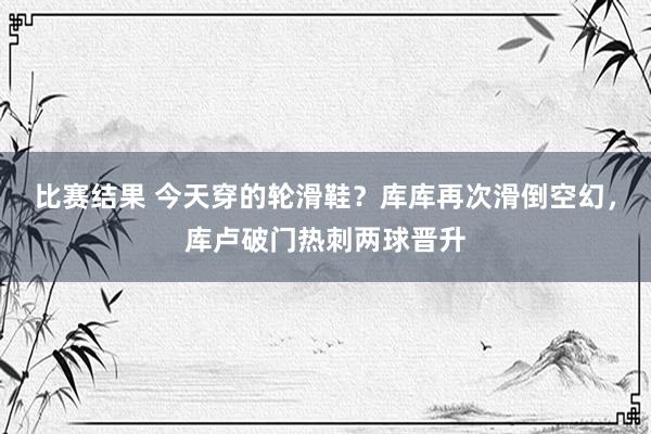 比赛结果 今天穿的轮滑鞋？库库再次滑倒空幻，库卢破门热刺两球晋升