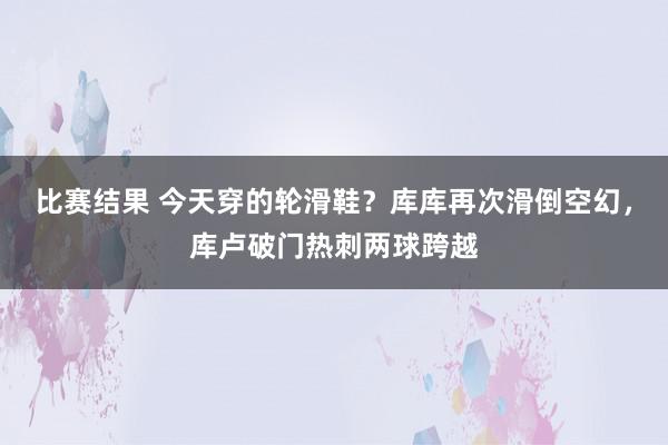 比赛结果 今天穿的轮滑鞋？库库再次滑倒空幻，库卢破门热刺两球跨越