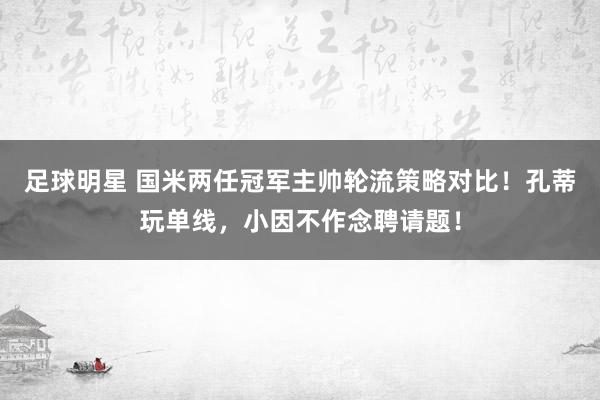 足球明星 国米两任冠军主帅轮流策略对比！孔蒂玩单线，小因不作念聘请题！