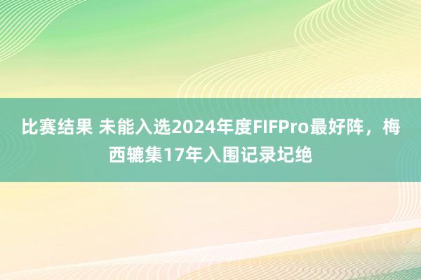 比赛结果 未能入选2024年度FIFPro最好阵，梅西辘集17年入围记录圮绝